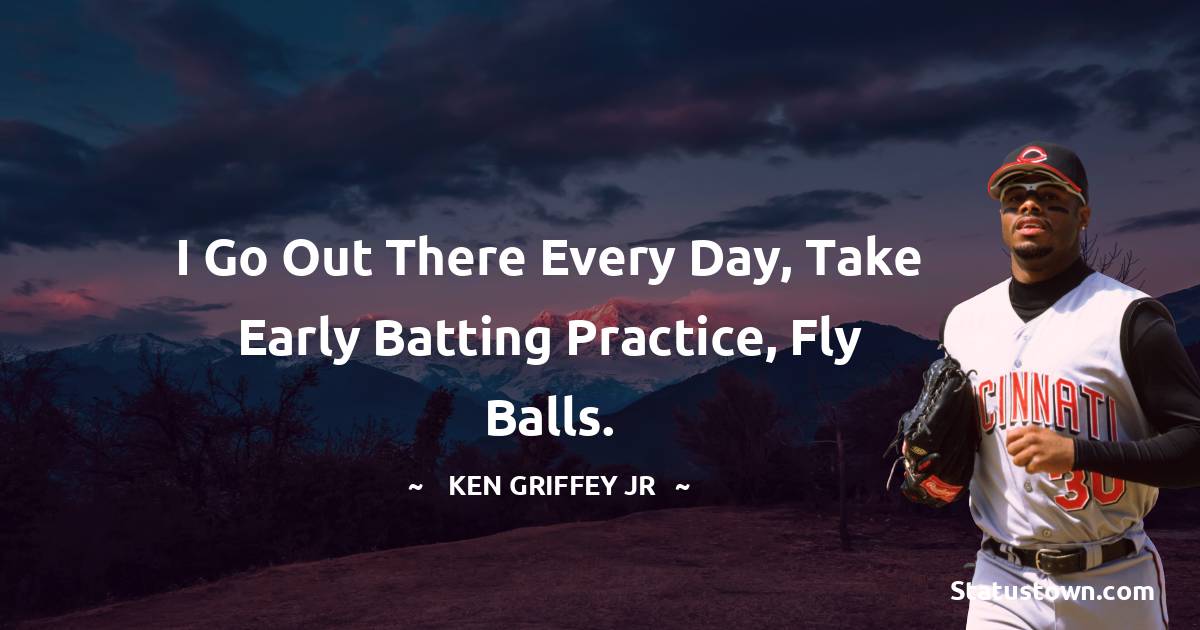 Ken Griffey Jr. Quotes - I go out there every day, take early batting practice, fly balls.